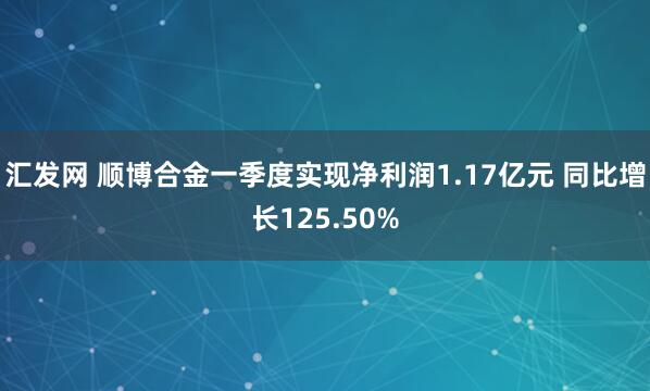 汇发网 顺博合金一季度实现净利润1.17亿元 同比增长125.50%