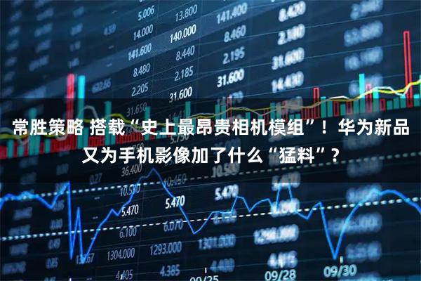 常胜策略 搭载“史上最昂贵相机模组”！华为新品又为手机影像加了什么“猛料”？