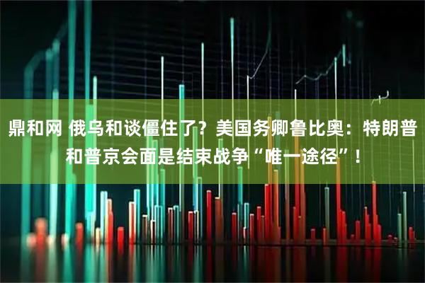 鼎和网 俄乌和谈僵住了？美国务卿鲁比奥：特朗普和普京会面是结束战争“唯一途径”！
