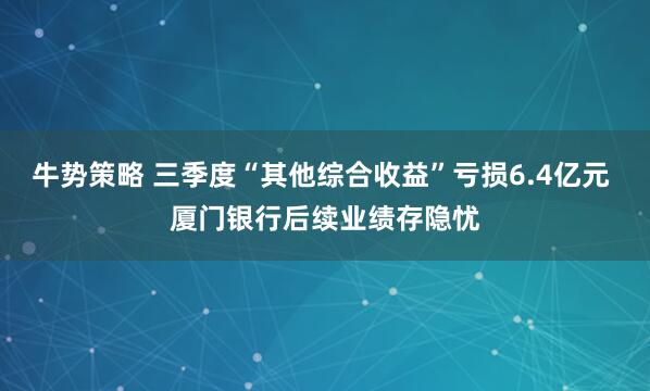 牛势策略 三季度“其他综合收益”亏损6.4亿元 厦门银行后续业绩存隐忧