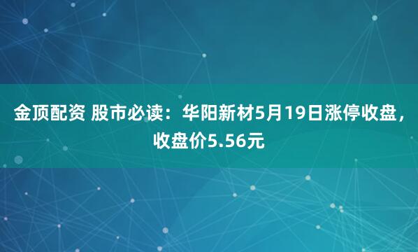 金顶配资 股市必读：华阳新材5月19日涨停收盘，收盘价5.56元