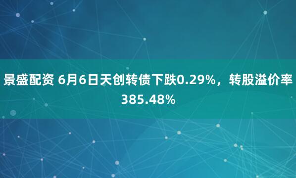 景盛配资 6月6日天创转债下跌0.29%，转股溢价率385.48%