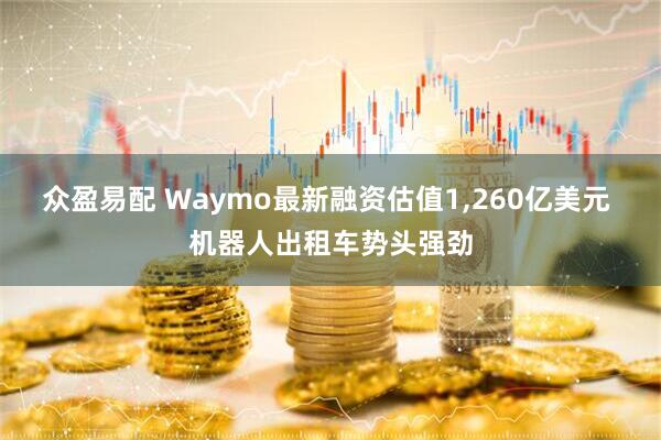 众盈易配 Waymo最新融资估值1,260亿美元 机器人出租车势头强劲
