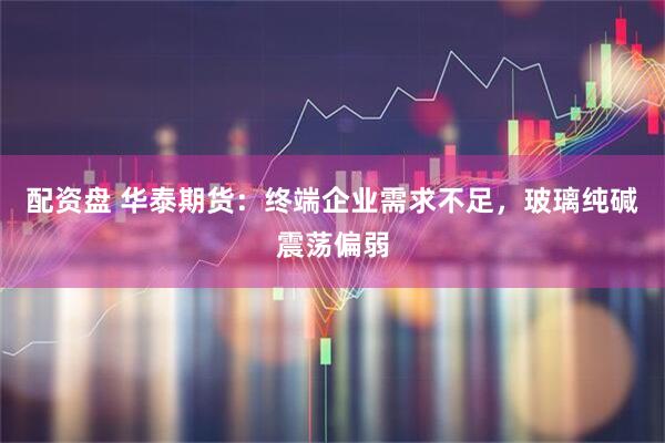 配资盘 华泰期货：终端企业需求不足，玻璃纯碱震荡偏弱