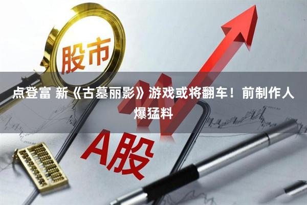 点登富 新《古墓丽影》游戏或将翻车！前制作人爆猛料