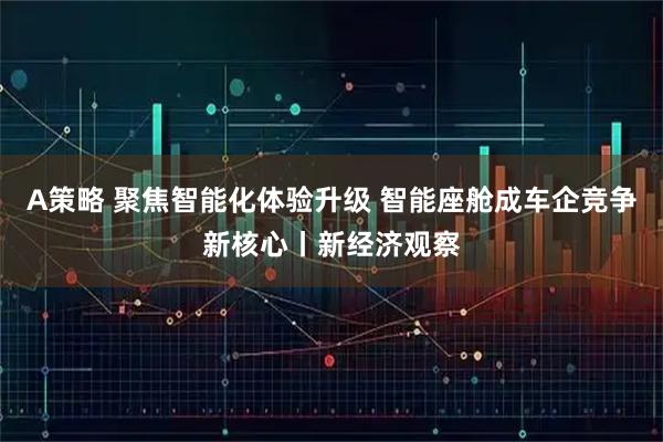 A策略 聚焦智能化体验升级 智能座舱成车企竞争新核心丨新经济观察