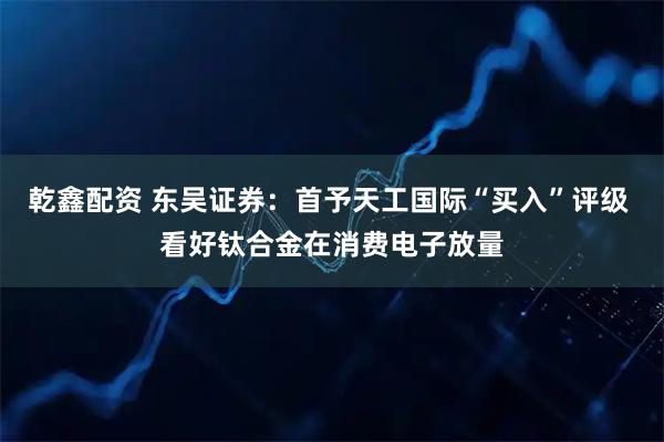 乾鑫配资 东吴证券：首予天工国际“买入”评级 看好钛合金在消费电子放量