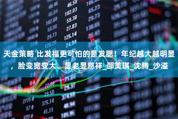 天金策略 比发福更可怕的是发腮！年纪越大越明显，脸变宽变大、显老显慈祥_邵美琪_沈腾_沙溢