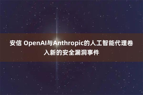 安信 OpenAI与Anthropic的人工智能代理卷入新的安全漏洞事件